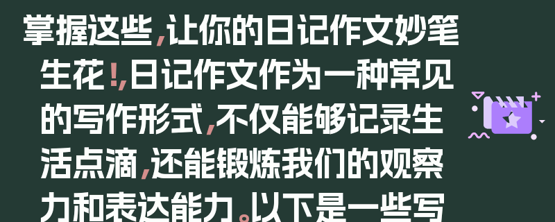 掌握这些，让你的日记作文妙笔生花！，日记作文作为一种常见的写作形式，不仅能够记录生活点滴，还能锻炼我们的观察力和表达能力。以下是一些写好日记作文的技巧，，选择有意义的主题，选择一个能够引起你兴趣或对你有特殊意义的主题，这样你会更有动力去写。，注重细节描写，通过细致的观察和描述，让读者能够感受到你所经历的事情。，表达真实感受，在日记中坦诚地表达自己的情感和想法，让读者能够了解你的内心世界。，合理安排结构，可以按照时间顺序、事情发展的先后顺序或者重要程度来组织文章。，多使用修辞手法，运用比喻、拟人、