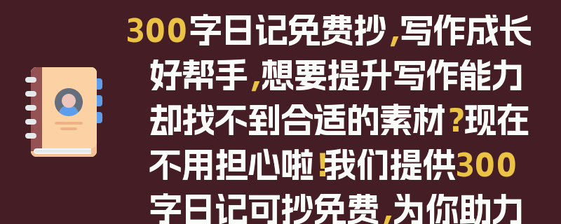 300字日记免费抄，写作成长好帮手，想要提升写作能力却找不到合适的素材？现在不用担心啦！我们提供300字日记可抄免费，为你助力写作成长。无论是学生想要提高作文水平，还是写作爱好者想要积累素材，这里都能满足你的需求。丰富多样的日记内容，涵盖了生活的各个方面，让你在阅读中开阔视野，在摘抄中学习写作技巧。快来免费抄写吧，开启你的写作成长之旅！