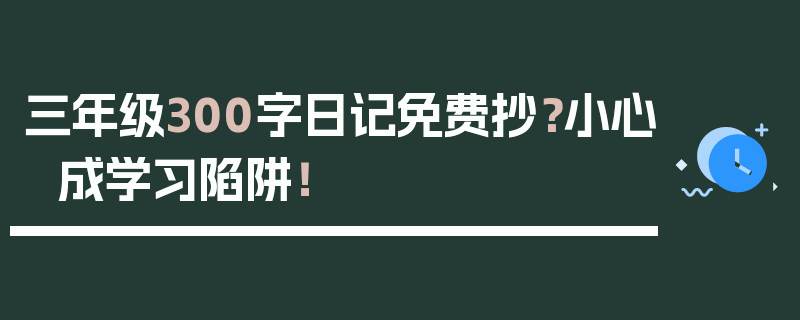 三年级300字日记免费抄？小心成学习陷阱！