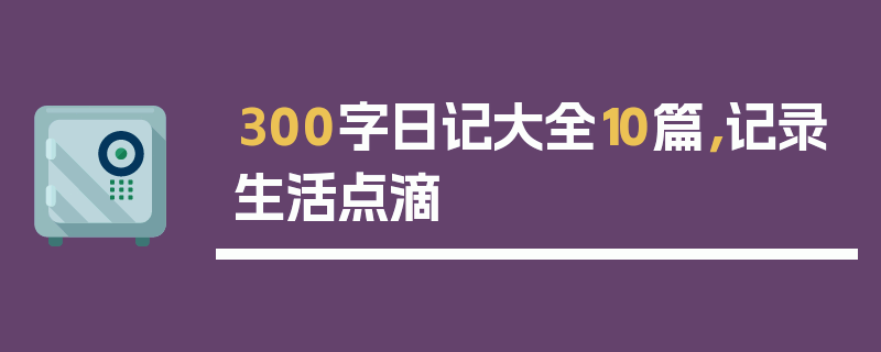 300字日记大全10篇，记录生活点滴