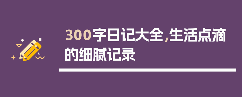 300字日记大全，生活点滴的细腻记录