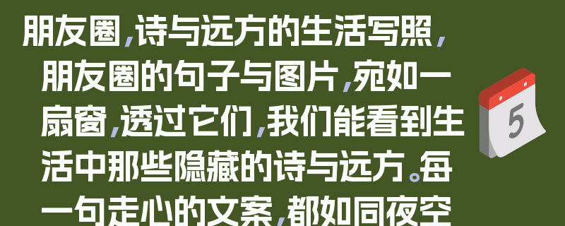 朋友圈，诗与远方的生活写照，朋友圈的句子与图片，宛如一扇窗，透过它们，我们能看到生活中那些隐藏的诗与远方。每一句走心的文案，都如同夜空中闪烁的繁星，照亮我们内心深处的情感；每一张精心挑选的图片，都似一幅绚丽的画卷，展现着生活的多姿多彩。在这里，我们分享着喜怒哀乐，记录着平凡日子里的点滴美好。朋友圈的句子与图片，是生活的诗意表达，更是心灵的远方寄托。它们让我们在忙碌的生活中，找到了一片宁静的港湾，让我们在喧嚣的世界里，感受到了那份来自内心的温暖与力量。