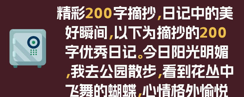 精彩200字摘抄，日记中的美好瞬间，以下为摘抄的200字优秀日记。今日阳光明媚，我去公园散步，看到花丛中飞舞的蝴蝶，心情格外愉悦。树叶沙沙作响，仿佛在演奏着大自然的交响曲。我坐在长椅上，感受着微风拂面，思绪渐渐飘远。生活中的这些小美好，总是能让人心生欢喜。它们或许很平凡，但却能给我们带来无尽的温暖和力量。让我们珍惜每一个这样的瞬间，用心去感受生活的美好。