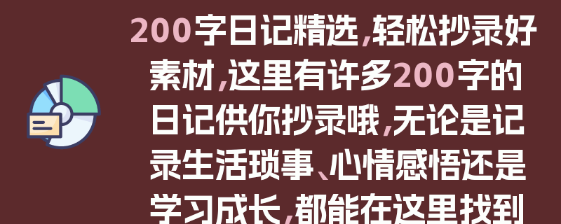 200字日记精选，轻松抄录好素材，这里有许多200字的日记供你抄录哦，无论是记录生活琐事、心情感悟还是学习成长，都能在这里找到合适的素材。这些日记内容丰富多样，能帮助你提升写作能力，也可以作为一种灵感的源泉。快来挑选你喜欢的200字日记吧，让抄录日记成为你生活中的一部分。
