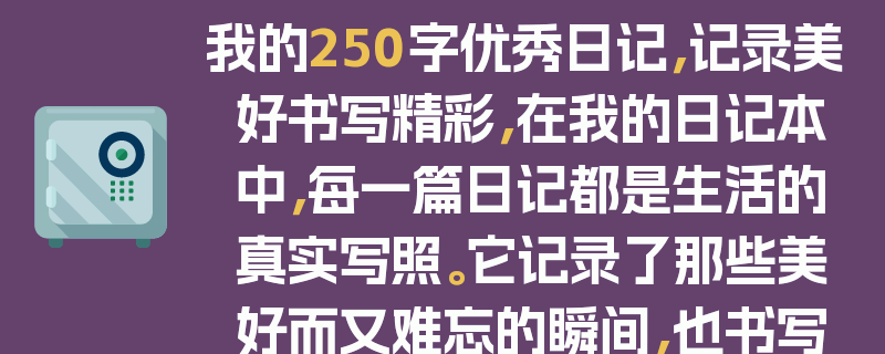 我的250字优秀日记，记录美好书写精彩，在我的日记本中，每一篇日记都是生活的真实写照。它记录了那些美好而又难忘的瞬间，也书写了属于我的精彩故事。无论是一次旅行中的壮丽风景，还是与朋友相处的快乐时光，亦或是自己在努力学习过程中的点滴进步，都被我一一记录下来。这250字的优秀日记，就像一个时光胶囊，承载着我的回忆和成长，让我在回首时，能再次感受到那份美好与精彩，它是我生活中最宝贵的财富。