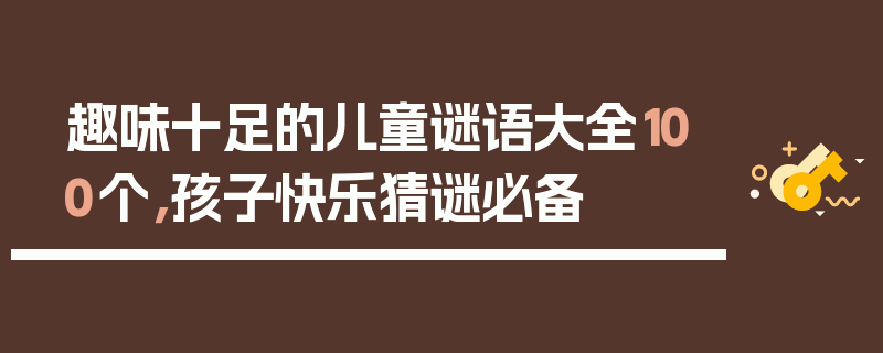 趣味十足的儿童谜语大全100个，孩子快乐猜谜必备