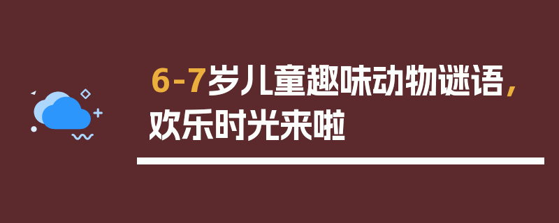 6-7岁儿童趣味动物谜语，欢乐时光来啦