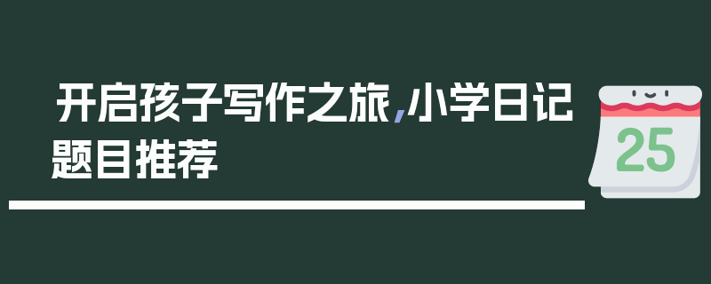 开启孩子写作之旅，小学日记题目推荐