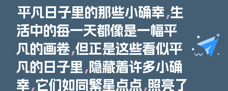 平凡日子里的那些小确幸,生活中的每一天都像是一幅平凡的画卷,但正是这些看似平凡的日子里,隐藏着许多小确幸,它们如同繁星点点,照亮了我们的生活。,今天,阳光透过窗帘的缝隙,温柔地洒在脸上,我在这温暖的晨光中悠悠醒来,没有了往日的匆忙与焦虑,只有内心的宁静与满足。起床后,我给自己泡了一杯香浓的咖啡,坐在窗边,静静地享受着这片刻的宁静。咖啡的香气弥漫在空气中,让我的心情格外愉悦。,吃过早餐,我决定去公园散步。公园里的空气格外清新,绿树成荫,鸟儿在枝头欢快地歌唱。我沿着湖边漫步,看着湖水波光粼粼,心情也