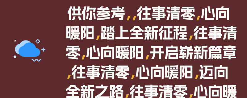 供你参考，，往事清零，心向暖阳，踏上全新征程，往事清零，心向暖阳，开启崭新篇章，往事清零，心向暖阳，迈向全新之路，往事清零，心向暖阳，走向全新起点，往事清零，心向暖阳，开启新的旅程