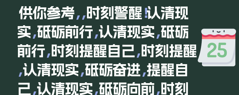 供你参考,,时刻警醒!认清现实,砥砺前行,认清现实,砥砺前行,时刻提醒自己,时刻提醒,认清现实,砥砺奋进,提醒自己,认清现实,砥砺向前,时刻提醒,直面现实,砥砺前行,认清现实,砥砺前行,时刻自警,时刻提醒,接受现实,砥砺前行,提醒自己,正视现实,砥砺前行,时刻提醒,看清现实,砥砺前行,10. 认清现实,砥砺前行,时刻铭记