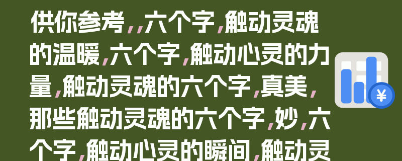 供你参考，，六个字，触动灵魂的温暖，六个字，触动心灵的力量，触动灵魂的六个字，真美，那些触动灵魂的六个字，妙，六个字，触动心灵的瞬间，触动灵魂的六个字，暖人心，那些触动灵魂的六个字，情，六个字，触动心灵的记忆，触动灵魂的六个字，爱，10. 那些触动灵魂的六个字，韵