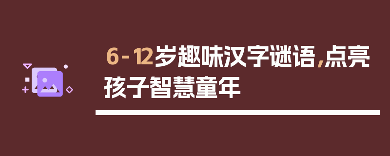 6-12岁趣味汉字谜语，点亮孩子智慧童年