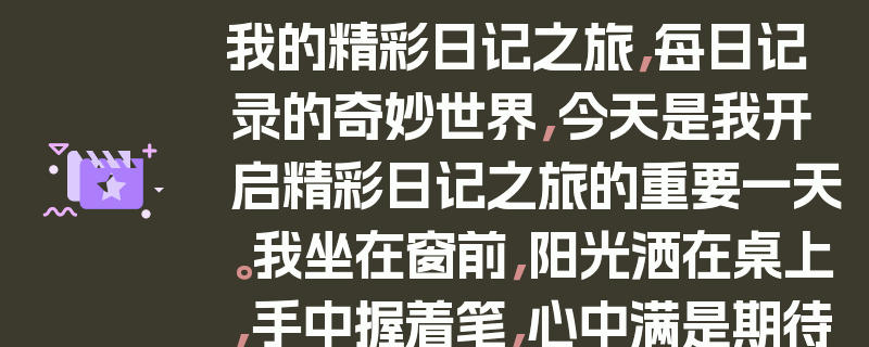 我的精彩日记之旅，每日记录的奇妙世界，今天是我开启精彩日记之旅的重要一天。我坐在窗前，阳光洒在桌上，手中握着笔，心中满是期待。我回忆起过去那些美好的瞬间，决定将它们一一记录下来。，我从今天的早餐开始写起，描述了食物的美味和温暖的早晨氛围。接着，我分享了与朋友的一次有趣对话，笑声仿佛还在耳边回荡。，在写日记的过程中，我发现自己的观察力变得更加敏锐，能够捕捉到生活中的小细节。每一个字都像是一颗闪烁的星星，照亮了我的生活。，我还记录了自己的成长和进步，每一次克服困难后的成就感都让我感到无比自豪。，写日